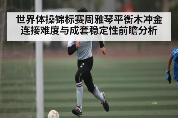 世界体操锦标赛周雅琴平衡木冲金连接难度与成套稳定性前瞻分析 - huatihui