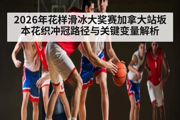 2026年花样滑冰大奖赛加拿大站坂本花织冲冠路径与关键变量解析 - huatihui