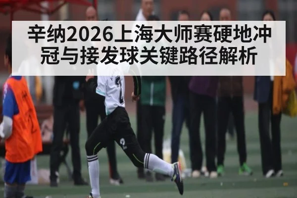 辛纳2026上海大师赛硬地冲冠与接发球关键路径解析 - huatihui
