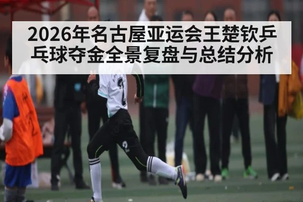 2026年名古屋亚运会王楚钦乒乓球夺金全景复盘与总结分析 - huatihui