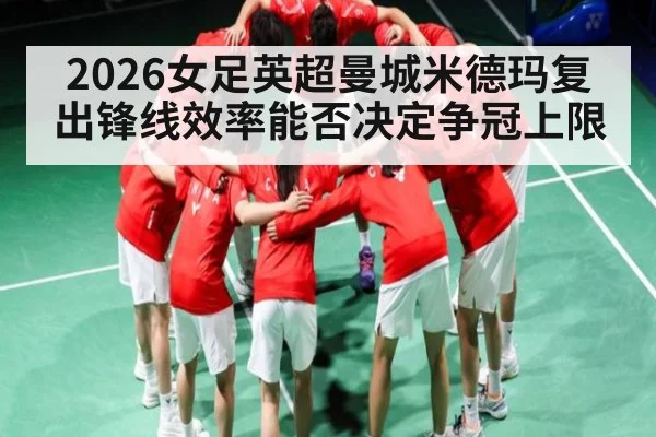 2026女足英超曼城米德玛复出锋线效率能否决定争冠上限 - huatihui