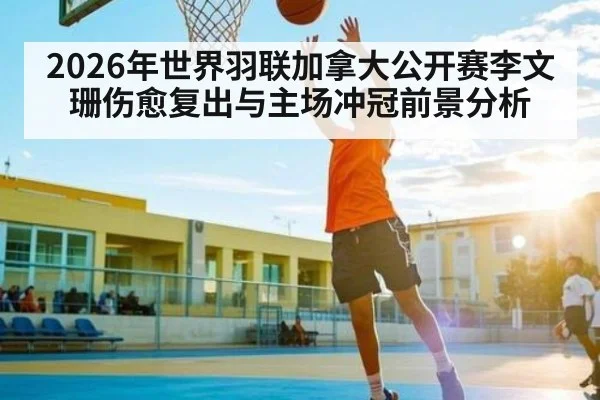 2026年世界羽联加拿大公开赛李文珊伤愈复出与主场冲冠前景分析 - huatihui